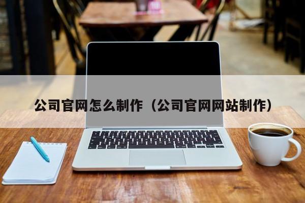 公司官网怎么制作（公司官网网站制作）