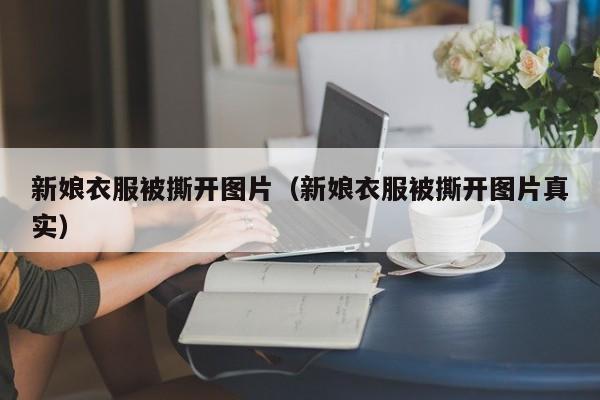 新娘衣服被撕开图片（新娘衣服被撕开图片真实）